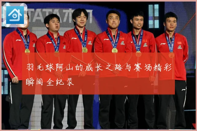 羽毛球阿山的成长之路与赛场精彩瞬间全纪录