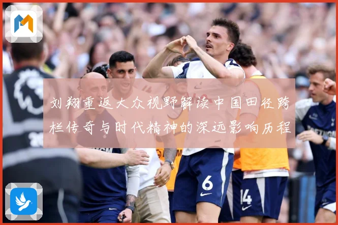 刘翔重返大众视野解读中国田径跨栏传奇与时代精神的深远影响历程