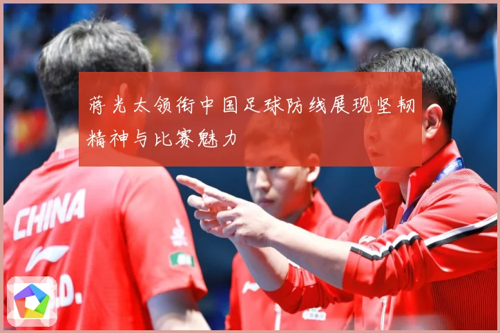 蒋光太领衔中国足球防线展现坚韧精神与比赛魅力