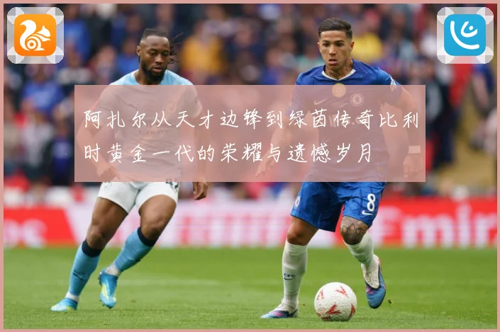 阿扎尔从天才边锋到绿茵传奇比利时黄金一代的荣耀与遗憾岁月
