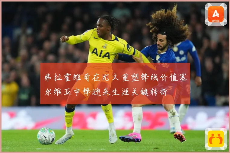 弗拉霍维奇在尤文重塑锋线价值塞尔维亚中锋迎来生涯关键转折