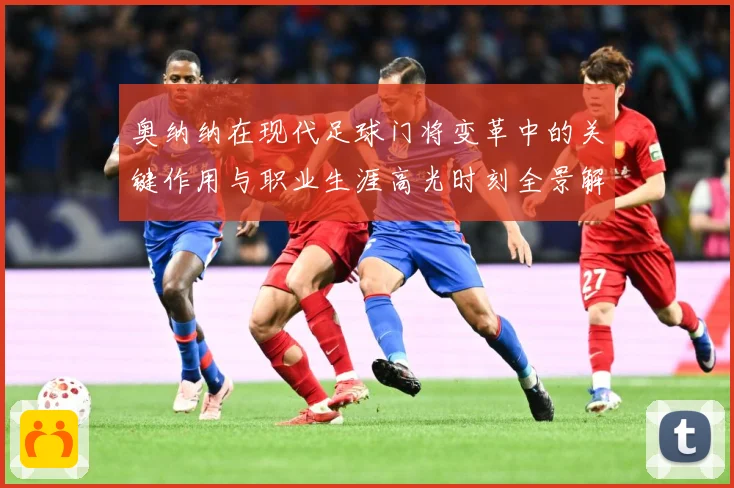 奥纳纳在现代足球门将变革中的关键作用与职业生涯高光时刻全景解析