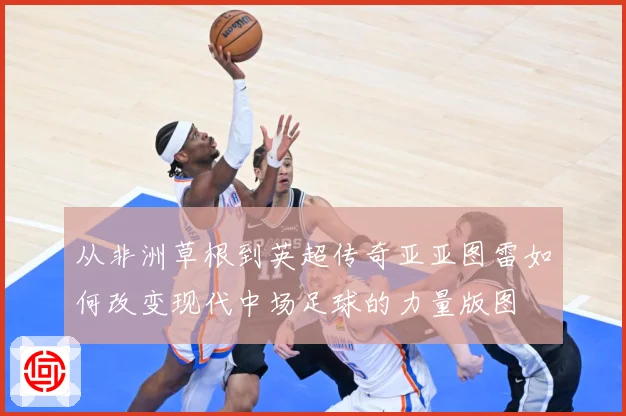 从非洲草根到英超传奇亚亚图雷如何改变现代中场足球的力量版图