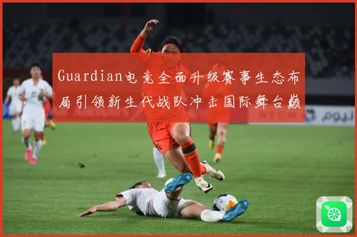 Guardian电竞全面升级赛事生态布局引领新生代战队冲击国际舞台巅峰荣耀之路