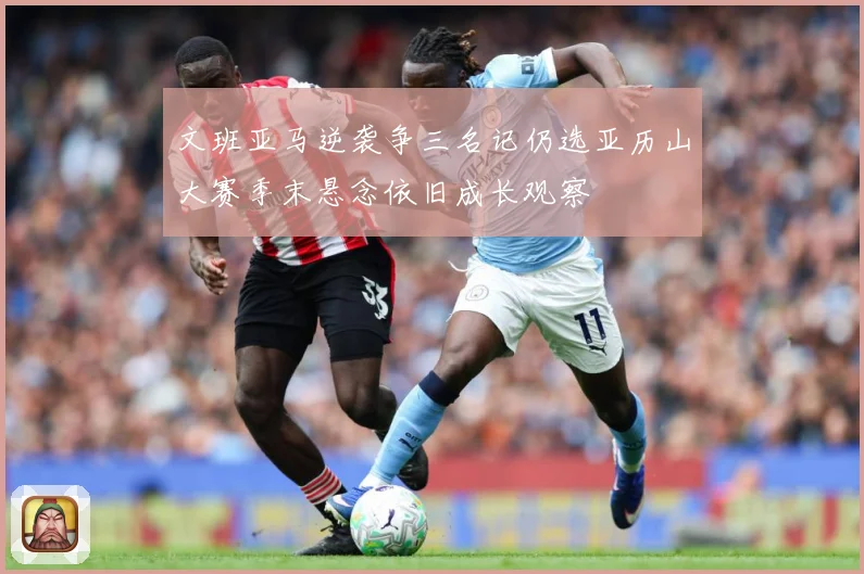 文班亚马逆袭争三名记仍选亚历山大赛季末悬念依旧成长观察