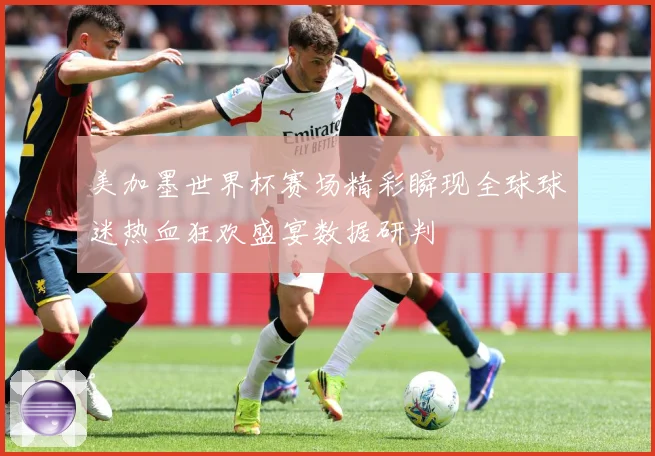 美加墨世界杯赛场精彩瞬现全球球迷热血狂欢盛宴数据研判