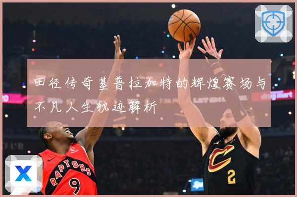田径传奇基普拉加特的辉煌赛场与不凡人生轨迹解析