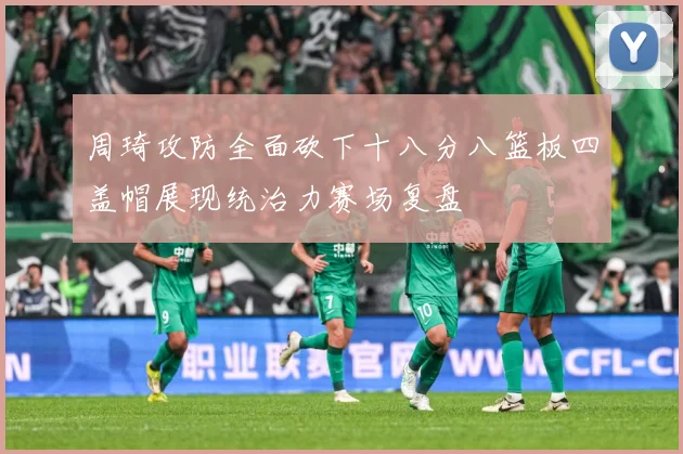 周琦攻防全面砍下十八分八篮板四盖帽展现统治力赛场复盘