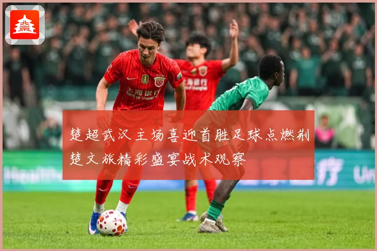 楚超武汉主场喜迎首胜足球点燃荆楚文旅精彩盛宴战术观察
