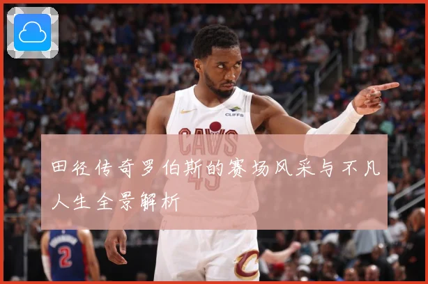 田径传奇罗伯斯的赛场风采与不凡人生全景解析