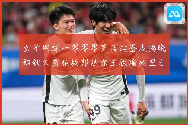 女子网球一零零零罗马站签表揭晓郑钦文首轮战邦达尔王欣瑜轮空出赛场观察