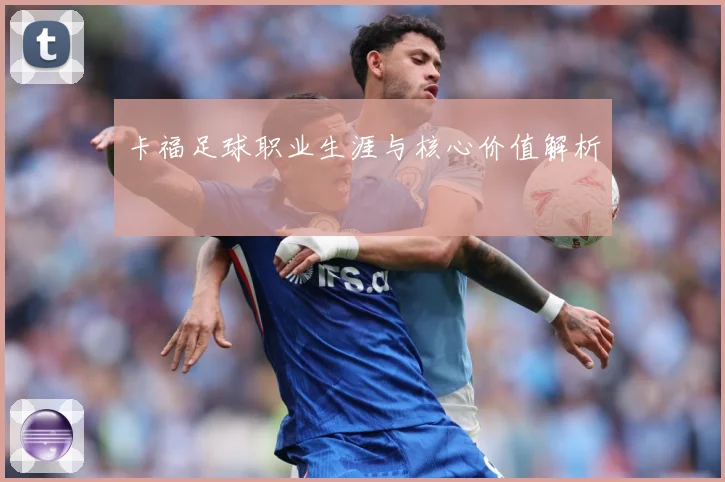 卡福足球职业生涯与核心价值解析